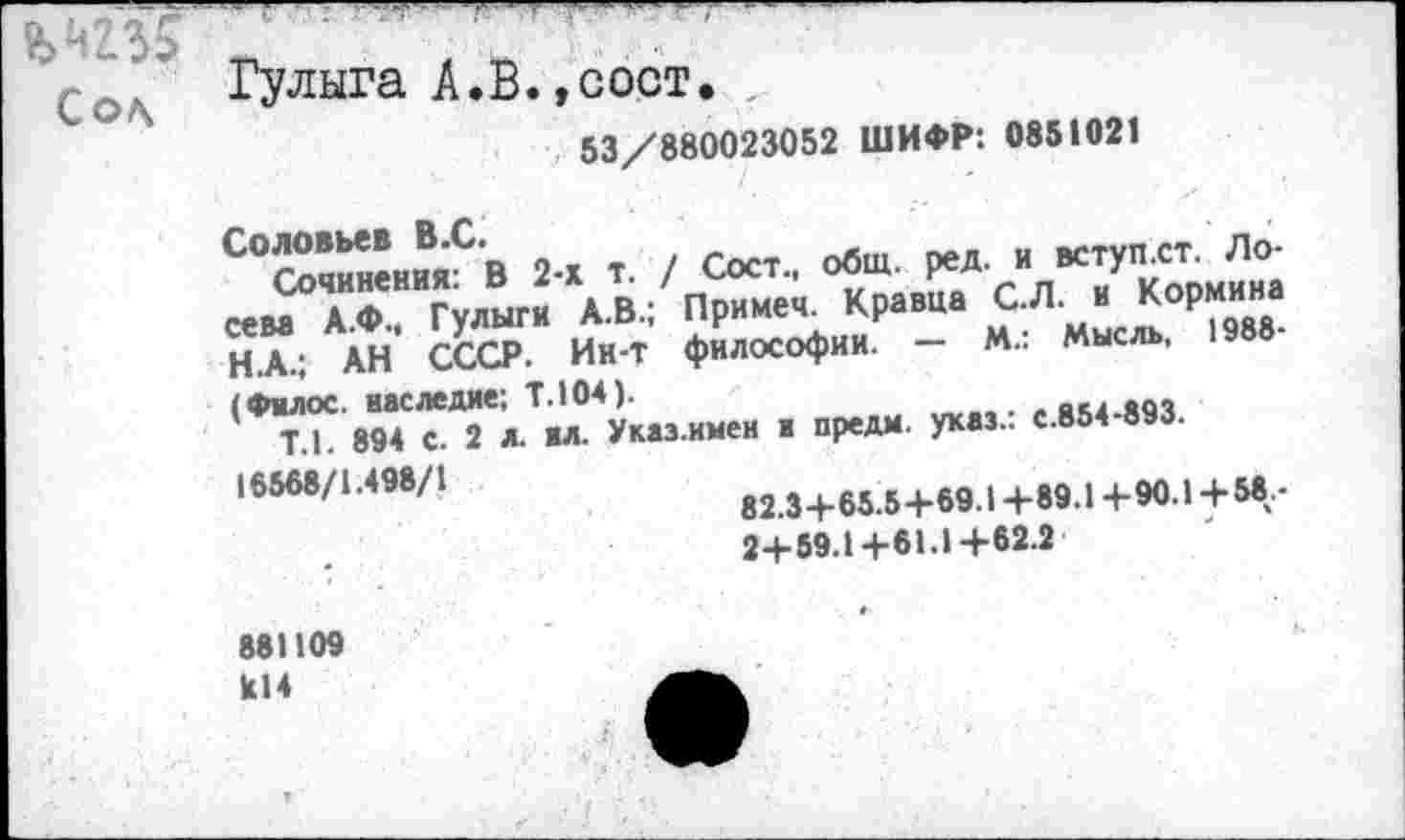 ﻿г ’ - --------------------------------—
Сол Гулыга А. В., с ост,
53/880023052 ШИФР: 0851021
Соловьев В.С.
Сочинения: В 2-х т. / Сост., общ. ред. и вступ.ст. Лосева А.Ф., Гулыги А.В.; Примеч. Кравца С.Л. и Кормина Н.А.; АН СССР. Ии-Т философии. — М.: Мысль, 1988-(Филос. наследие; Т.104).
Т.1. 894 с. 2 л. ил. Указ.имеи и предм. указ.: с.854-893.
16568/1.498/1
82.3+ 65.5+69.14-89.1+90.1 + 58-2+59.1+61.1+62.2
881109
Ы4